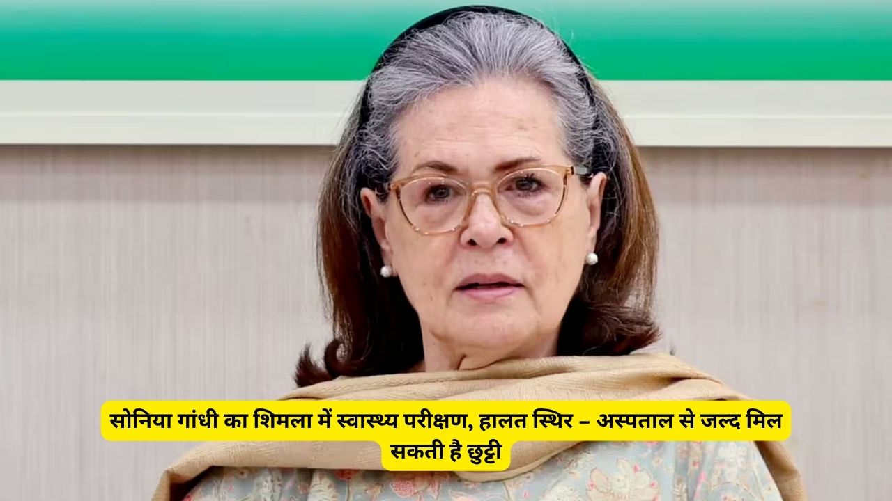 सोनिया गांधी का शिमला में स्वास्थ्य परीक्षण, हालत स्थिर – अस्पताल से जल्द मिल सकती है छुट्टी